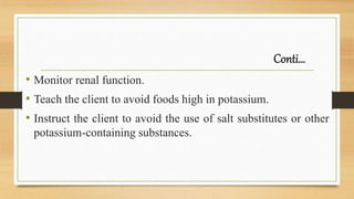 Conti…
• Monitor renal function.
• Teach the client to avoid foods high in potassium.
• Instruct the client to avoid the use of salt substitutes or other
potassium-containing substances.
 