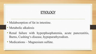 ETIOLOGY
• Malabsorption of fat in intestine.
• Metabolic alkalosis
• Renal failure with hyperphsophatemia, acute pancreatitis,
Burns, Cushing‘s disease, hypoparathyrodism.
• Medications – Magnesium sulfate.
 