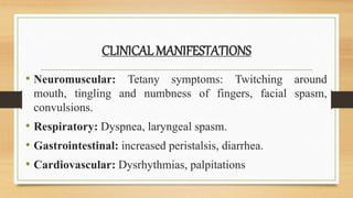 CLINICAL MANIFESTATIONS
• Neuromuscular: Tetany symptoms: Twitching around
mouth, tingling and numbness of fingers, facial spasm,
convulsions.
• Respiratory: Dyspnea, laryngeal spasm.
• Gastrointestinal: increased peristalsis, diarrhea.
• Cardiovascular: Dysrhythmias, palpitations
 