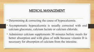 MEDICAL MANAGEMENT
• Determining & correcting the cause of hypocalcemia.
• Asymptomatic hypocalcemia is usually corrected with oral
calcium gluconate, calcium lactate or calcium chloride.
• Administer calcium supplements 30 minutes before meals for
better absorption and with glass of milk because vitamin D is
necessary for absorption of calcium from the intestine.
 