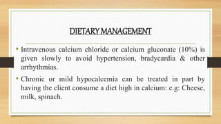 DIETARY MANAGEMENT
• Intravenous calcium chloride or calcium gluconate (10%) is
given slowly to avoid hypertension, bradycardia & other
arrhythmias.
• Chronic or mild hypocalcemia can be treated in part by
having the client consume a diet high in calcium: e.g: Cheese,
milk, spinach.
 