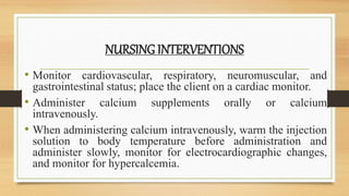 NURSING INTERVENTIONS
• Monitor cardiovascular, respiratory, neuromuscular, and
gastrointestinal status; place the client on a cardiac monitor.
• Administer calcium supplements orally or calcium
intravenously.
• When administering calcium intravenously, warm the injection
solution to body temperature before administration and
administer slowly, monitor for electrocardiographic changes,
and monitor for hypercalcemia.
 