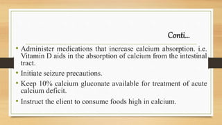 Conti…
• Administer medications that increase calcium absorption. i.e.
Vitamin D aids in the absorption of calcium from the intestinal
tract.
• Initiate seizure precautions.
• Keep 10% calcium gluconate available for treatment of acute
calcium deficit.
• Instruct the client to consume foods high in calcium.
 