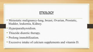 ETIOLOGY
• Metastatic malignancy-lung, breast, Ovarian, Prostatic,
bladder, leukemia, Kidney.
• Hyperparathyroidism.
• Thiazide diuretic therapy.
• Prolong immobilization.
• Excessive intake of calcium supplements and vitamin D.
 