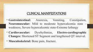 CLINICAL MANIFESTATIONS
• Gastrointestinal: Anorexia, Vomiting, Constipation,
Neuromuscular: Mild to moderate hypercalcemia state –
weakness, Severe hypercalcemic state-Extreme lethargy
• Cardiovascular: Dysrhythmias, Electro-cardiographic
Changes: Shortened ST Segment and lengthened QT interval.
• Musculoskeletal: Bone pain, fracture.
 