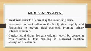 MEDICAL MANAGEMENT
• Treatment consists of correcting the underlying cause.
• Intravenous normal saline (0.9% Nacl) given rapidly with
furosemide to prevent fluid overload, Promote urinary
calcium excretion.
• Corticosteroid drugs decrease calcium levels by competing
with vitamin D thus resulting in decreased intestinal
absorption of calcium.
 