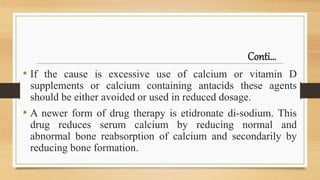 Conti…
• If the cause is excessive use of calcium or vitamin D
supplements or calcium containing antacids these agents
should be either avoided or used in reduced dosage.
• A newer form of drug therapy is etidronate di-sodium. This
drug reduces serum calcium by reducing normal and
abnormal bone reabsorption of calcium and secondarily by
reducing bone formation.
 