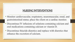 NURSING INTERVENTIONS
• Monitor cardiovascular, respiratory, neuromuscular, renal, and
gastrointestinal status; place the client on a cardiac monitor.
• Discontinue IV infusions of solutions containing calcium and
oral medications containing calcium or vitamin D.
• Discontinue thiazide diuretics and replace with diuretics that
enhance the excretion of calcium.
 