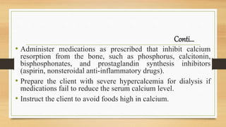 Conti…
• Administer medications as prescribed that inhibit calcium
resorption from the bone, such as phosphorus, calcitonin,
bisphosphonates, and prostaglandin synthesis inhibitors
(aspirin, nonsteroidal anti-inflammatory drugs).
• Prepare the client with severe hypercalcemia for dialysis if
medications fail to reduce the serum calcium level.
• Instruct the client to avoid foods high in calcium.
 