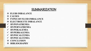 SUMMARIZATION
 FLUID IMBALANCE
 CAUSES
 TYPES OF FLUID IMBALANCE
 ELECTROLYTE IMBALANCE
 HYPONATREMIA
 HYPERNATREMIA
 HYPOKALEMIA
 HYPERKALEMIA
 HYPOCALCEMIA
 HYPOCALCEMIA
 CONCLUSION
 BIBLIOGRAPHY
 