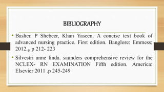 BIBLIOGRAPHY
• Basher. P Shebeer, Khan Yaseen. A concise text book of
advanced nursing practice. First edition. Banglore: Emmess;
2012.P. p 212- 223
• Silvestri anne linda. saunders comprehensive review for the
NCLEX- RN EXAMINATION Fifth edition. America:
Elsevier 2011 .p 245-249
 