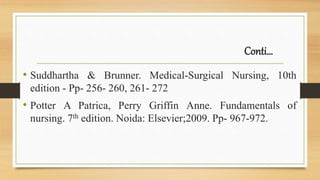 Conti…
• Suddhartha & Brunner. Medical-Surgical Nursing, 10th
edition - Pp- 256- 260, 261- 272
• Potter A Patrica, Perry Griffin Anne. Fundamentals of
nursing. 7th edition. Noida: Elsevier;2009. Pp- 967-972.
 