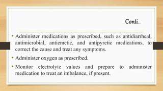 Conti...
• Administer medications as prescribed, such as antidiarrheal,
antimicrobial, antiemetic, and antipyretic medications, to
correct the cause and treat any symptoms.
• Administer oxygen as prescribed.
• Monitor electrolyte values and prepare to administer
medication to treat an imbalance, if present.
 