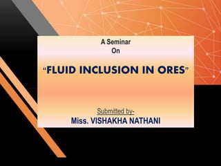 A Seminar
On
“FLUID INCLUSION IN ORES”
Submitted by-
Miss. VISHAKHA NATHANI
 