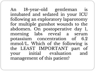 An 18-year-old gentleman is
intubated and sedated in your ICU
following an exploratory laparotomy
for multiple gunshot wounds to the
abdomen. On postoperative day 1,
morning labs reveal a serum
potassium concentration of 6.2
mmol/L. Which of the following is
the LEAST IMPORTANT part of
your initial evaluation and
management of this patient?
 