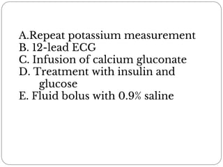 A.Repeat potassium measurement
B. 12-lead ECG
C. Infusion of calcium gluconate
D. Treatment with insulin and
glucose
E. Fluid bolus with 0.9% saline
 