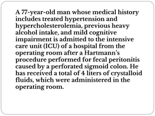 A 77-year-old man whose medical history
includes treated hypertension and
hypercholesterolemia, previous heavy
alcohol intake, and mild cognitive
impairment is admitted to the intensive
care unit (ICU) of a hospital from the
operating room after a Hartmann’s
procedure performed for fecal peritonitis
caused by a perforated sigmoid colon. He
has received a total of 4 liters of crystalloid
fluids, which were administered in the
operating room.
 