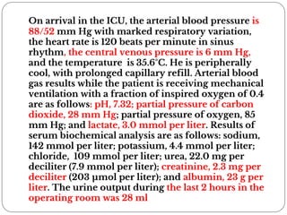 On arrival in the ICU, the arterial blood pressure is
88/52 mm Hg with marked respiratory variation,
the heart rate is 120 beats per minute in sinus
rhythm, the central venous pressure is 6 mm Hg,
and the temperature is 35.6°C. He is peripherally
cool, with prolonged capillary refill. Arterial blood
gas results while the patient is receiving mechanical
ventilation with a fraction of inspired oxygen of 0.4
are as follows: pH, 7.32; partial pressure of carbon
dioxide, 28 mm Hg; partial pressure of oxygen, 85
mm Hg; and lactate, 3.0 mmol per liter. Results of
serum biochemical analysis are as follows: sodium,
142 mmol per liter; potassium, 4.4 mmol per liter;
chloride, 109 mmol per liter; urea, 22.0 mg per
deciliter (7.9 mmol per liter); creatinine, 2.3 mg per
deciliter (203 µmol per liter); and albumin, 23 g per
liter. The urine output during the last 2 hours in the
operating room was 28 ml
 