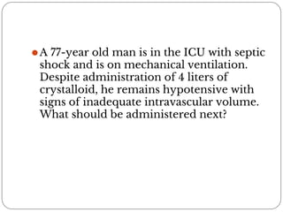 ⚫A 77-year old man is in the ICU with septic
shock and is on mechanical ventilation.
Despite administration of 4 liters of
crystalloid, he remains hypotensive with
signs of inadequate intravascular volume.
What should be administered next?
 