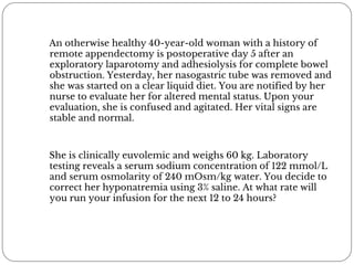 An otherwise healthy 40-year-old woman with a history of
remote appendectomy is postoperative day 5 after an
exploratory laparotomy and adhesiolysis for complete bowel
obstruction. Yesterday, her nasogastric tube was removed and
she was started on a clear liquid diet. You are notified by her
nurse to evaluate her for altered mental status. Upon your
evaluation, she is confused and agitated. Her vital signs are
stable and normal.
She is clinically euvolemic and weighs 60 kg. Laboratory
testing reveals a serum sodium concentration of 122 mmol/L
and serum osmolarity of 240 mOsm/kg water. You decide to
correct her hyponatremia using 3% saline. At what rate will
you run your infusion for the next 12 to 24 hours?
 