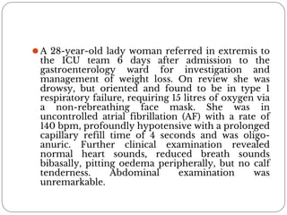 ⚫A 28-year-old lady woman referred in extremis to
the ICU team 6 days after admission to the
gastroenterology ward for investigation and
management of weight loss. On review she was
drowsy, but oriented and found to be in type 1
respiratory failure, requiring 15 litres of oxygen via
a non-rebreathing face mask. She was in
uncontrolled atrial fibrillation (AF) with a rate of
140 bpm, profoundly hypotensive with a prolonged
capillary refill time of 4 seconds and was oligo-
anuric. Further clinical examination revealed
normal heart sounds, reduced breath sounds
bibasally, pitting oedema peripherally, but no calf
tenderness. Abdominal examination was
unremarkable.
 