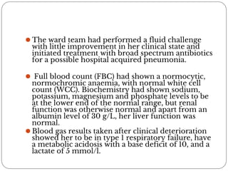 ⚫ The ward team had performed a fluid challenge
with little improvement in her clinical state and
initiated treatment with broad spectrum antibiotics
for a possible hospital acquired pneumonia.
⚫ Full blood count (FBC) had shown a normocytic,
normochromic anaemia, with normal white cell
count (WCC). Biochemistry had shown sodium,
potassium, magnesium and phosphate levels to be
at the lower end of the normal range, but renal
function was otherwise normal and apart from an
albumin level of 30 g/L, her liver function was
normal.
⚫ Blood gas results taken after clinical deterioration
showed her to be in type 1 respiratory failure, have
a metabolic acidosis with a base deficit of 10, and a
lactate of 5 mmol/l.
 