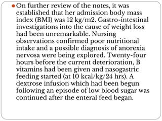 ⚫On further review of the notes, it was
established that her admission body mass
index (BMI) was 12 kg/m2. Gastro-intestinal
investigations into the cause of weight loss
had been unremarkable. Nursing
observations confirmed poor nutritional
intake and a possible diagnosis of anorexia
nervosa were being explored. Twenty-four
hours before the current deterioration, B
vitamins had been given and nasogastric
feeding started (at 10 kcal/kg/24 hrs). A
dextrose infusion which had been begun
following an episode of low blood sugar was
continued after the enteral feed began.
 