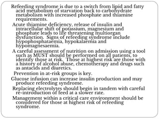 Refeeding syndrome is due to a switch from lipid and fatty
acid metabolism of starvation back to carbohydrate
metabolism with increased phosphate and thiamine
requirements.
Acute thiamine deficiency, release of insulin and
intracellular shift of potassium, magnesium and
phosphate leads to life threatening multiorgan
dysfunction. Signs of refeeding syndrome include
hypophosphataemia, hypokalaemia and
hypomagnesaemia.
A careful assessment of nutrition on admission using a tool
such as MUST should be performed on all patients, to
identify those at risk. Those at highest risk are those with
a history of alcohol abuse, chemotherapy and drugs such
as antacids and diuretics.
Prevention in at-risk groups is key.
Glucose infusion can increase insulin production and may
produce refeeding syndrome.
Replacing electrolytes should begin in tandem with careful
re-introduction of feed at a slower rate.
Management within a critical care environment should be
considered for those at highest risk of refeeding
syndrome.
 