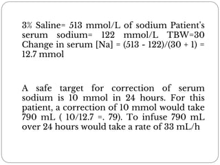 3% Saline= 513 mmol/L of sodium Patient's
serum sodium= 122 mmol/L TBW=30
Change in serum [Na] = (513 - 122)/(30 + 1) =
12.7 mmol
A safe target for correction of serum
sodium is 10 mmol in 24 hours. For this
patient, a correction of 10 mmol would take
790 mL ( 10/12.7 =. 79). To infuse 790 mL
over 24 hours would take a rate of 33 mL/h
 