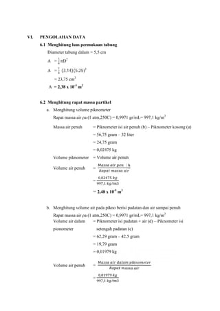 VI. PENGOLAHAN DATA
6.1 Menghitung luas permukaan tabung
Diameter tabung dalam = 5,5 cm
A =
1
4
D2
A =
1
4
(3,14)(5,25)2
= 23,75 cm2
A = 2,38 x 10-3
m2
6.2 Menghitung rapat massa partikel
a. Menghitung volume piknometer
Rapat massa air ρa (1 atm,250C) = 0,9971 gr/mL= 997,1 kg/m3
Massa air penuh = Piknometer isi air penuh (b) – Piknometer kosong (a)
= 56,75 gram – 32 liter
= 24,75 gram
= 0,02475 kg
Volume piknometer = Volume air penuh
Volume air penuh =
〵
=
,
, /
= 2,48 x 10-5
m3
b. Menghitung volume air pada pikno berisi padatan dan air sampai penuh
Rapat massa air ρa (1 atm,250C) = 0,9971 gr/mL= 997,1 kg/m3
Volume air dalam = Piknometer isi padatan + air (d) – Piknometer isi
pionometer setengah padatan (c)
= 62,29 gram – 42,5 gram
= 19,79 gram
= 0,01979 kg
Volume air penuh =
=
,
, /
 