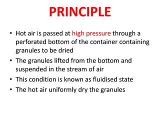 PRINCIPLE
• Hot air is passed at high pressure through a
perforated bottom of the container containing
granules to be dried
• The granules lifted from the bottom and
suspended in the stream of air
• This condition is known as fluidised state
• The hot air uniformly dry the granules
 