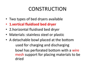 CONSTRUCTION
• Two types of bed dryers available
• 1.vertical fluidised bed dryer
• 2.horizontal fluidised bed dryer
• Materials: stainless steel or plastic
• A detachable bowl placed at the bottom
used for charging and discharging
bowl has perforated bottom with a wire
mesh support for placing materials to be
dried
 