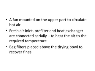 • A fan mounted on the upper part to circulate
hot air
• Fresh air inlet, prefilter and heat exchanger
are connected serially – to heat the air to the
required temperature
• Bag filters placed above the drying bowl to
recover fines
 