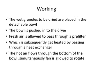 Working
• The wet granules to be dried are placed in the
detachable bowl
• The bowl is pushed in to the dryer
• Fresh air is allowed to pass through a prefilter
• Which is subsequently get heated by passing
through a heat exchanger
• The hot air flows through the bottom of the
bowl ,simultaneously fan is allowed to rotate
 
