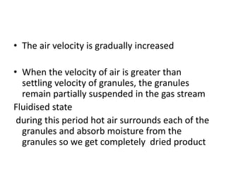 • The air velocity is gradually increased
• When the velocity of air is greater than
settling velocity of granules, the granules
remain partially suspended in the gas stream
Fluidised state
during this period hot air surrounds each of the
granules and absorb moisture from the
granules so we get completely dried product
 