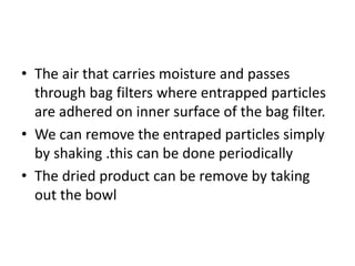 • The air that carries moisture and passes
through bag filters where entrapped particles
are adhered on inner surface of the bag filter.
• We can remove the entraped particles simply
by shaking .this can be done periodically
• The dried product can be remove by taking
out the bowl
 
