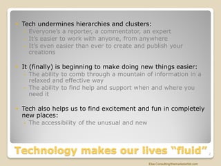  Tech undermines hierarchies and clusters:
    Everyone’s a reporter, a commentator, an expert
    It’s easier to work with anyone, from anywhere
    It’s even easier than ever to create and publish your
     creations

 It (finally) is beginning to make doing new things easier:
    The ability to comb through a mountain of information in a
     relaxed and effective way
    The ability to find help and support when and where you
     need it

 Tech also helps us to find excitement and fun in completely
  new places:
    The accessibility of the unusual and new




Technology makes our lives “fluid”                                                  2


                                              Else Consulting/themarketartist.com
 