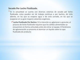 Secado Por Lecho Fluidizado.
*En la actualidad se cuenta con diversos sistemas de secado por lecho
fluidizado, estos pueden ser de trabajo continuo o por baches, de ciclo
abierto, en los que se evapora agua o de ciclo cerrado, en los que se
evaporan en su gran mayoría solventes orgánicos.
Lecho Fluidizado Por Baches: Si la intención es aglomerar o granular, el
proceso de lecho fluidizado requiere que los sólidos alimentados se
encuentren en forma articulada antes de entrar al equipo. El fenómeno
de aglomeración se presenta al atomizar un líquido sobre la capa
fluidizada de producto
 