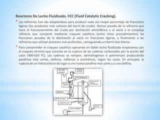 Reactores De Lecho Fluidizado. FCC (Fluid Catalytic Cracking).
* Las refinerías han ido adaptándose para producir cada vez mayor porcentaje de fracciones
ligeras (los productos más valiosos del barril de crudo). Hemos pasado de la refinería que
hace el fraccionamiento del crudo por destilación atmosférica o al vacío a la compleja
refinería que convierte mediante craqueo catalítico (entre otros procedimientos) las
fracciones pesadas de la destilación al vacío en fracciones ligeras, y finalmente a las
refinerías que utilizan procesos más profundos, consiguiendo un barril más blanco.
* Para comprender el craqueo catalítico operando en doble lecho fluidizado empezamos por
el craqueo térmico que consiste en la ruptura de las cadenas carbonadas por la acción del
calor (400-650 ºC). Las cadenas se rompen, deshidrogenan o polimerizan produciendo
parafinas más cortas, olefinas, naftenos o aromáticos, según los casos. En principio, la
ruptura de un hidrocarburo da lugar a una nueva parafina más corta y a una olefina.
 