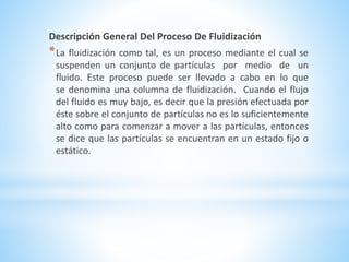 Descripción General Del Proceso De Fluidización
*La fluidización como tal, es un proceso mediante el cual se
suspenden un conjunto de partículas por medio de un
fluido. Este proceso puede ser llevado a cabo en lo que
se denomina una columna de fluidización. Cuando el flujo
del fluido es muy bajo, es decir que la presión efectuada por
éste sobre el conjunto de partículas no es lo suficientemente
alto como para comenzar a mover a las partículas, entonces
se dice que las partículas se encuentran en un estado fijo o
estático.
 