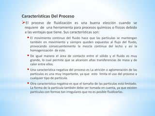 Características Del Proceso
El proceso de fluidización es una buena elección cuando se
requiere de una herramienta para procesos químicos o físicos debido
a las ventajas que tiene. Sus características son:
 El movimiento continuo del fluido hace que las partículas se mantengan
también en movimiento y siempre queden expuestas al flujo del fluido,
provocando consecuentemente la mezcla continua del lecho y así la
homogenización de este.
 De igual manera el área de contacto entre el sólido y el fluido es muy
grande, lo cual permite que se alcancen altas transferencias de masa y de
calor entre ellos.
 Una característica negativa del proceso es La atrición o aglomeración de las
partículas es una muy importante, ya que esto limita el uso del proceso a
cualquier tipo de partícula.
 Otra característica negativa es que el tamaño de las partículas está limitado.
La forma de la partícula también debe ser tomada en cuenta, ya que existen
partículas con formas tan irregulares que no es posible fluidizarlas.
 
