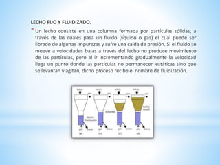 LECHO FIJO Y FLUIDIZADO.
*Un lecho consiste en una columna formada por partículas sólidas, a
través de las cuales pasa un fluido (líquido o gas) el cual puede ser
librado de algunas impurezas y sufre una caída de presión. Si el fluido se
mueve a velocidades bajas a través del lecho no produce movimiento
de las partículas, pero al ir incrementando gradualmente la velocidad
llega un punto donde las partículas no permanecen estáticas sino que
se levantan y agitan, dicho proceso recibe el nombre de fluidización.
 