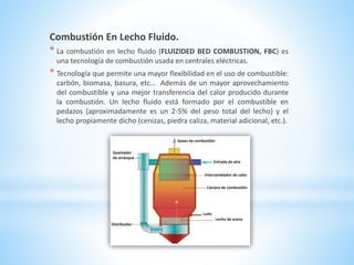 Combustión En Lecho Fluido.
* La combustión en lecho fluido (FLUIZIDED BED COMBUSTION, FBC) es
una tecnología de combustión usada en centrales eléctricas.
* Tecnología que permite una mayor flexibilidad en el uso de combustible:
carbón, biomasa, basura, etc… Además de un mayor aprovechamiento
del combustible y una mejor transferencia del calor producido durante
la combustión. Un lecho fluido está formado por el combustible en
pedazos (aproximadamente es un 2-5% del peso total del lecho) y el
lecho propiamente dicho (cenizas, piedra caliza, material adicional, etc.).
 