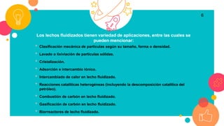 Los lechos fluidizados tienen variedad de aplicaciones, entre las cuales se
pueden mencionar:
• Clasificación mecánica de partículas según su tamaño, forma o densidad.
• Lavado o lixiviación de partículas sólidas.
• Cristalización.
• Adsorción e intercambio iónico.
• Intercambiado de calor en lecho fluidizado.
• Reacciones catalíticas heterogéneas (incluyendo la descomposición catalítica del
petróleo).
• Combustión de carbón en lecho fluidizado.
• Gasificación de carbón en lecho fluidizado.
• Biorreactores de lecho fluidizado.
6
 