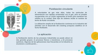 Fluidización circulante
A velocidades de gas más altas, todas las partículas de
alimentación son rápidas arrastradas con el gas, pero es posible
recuperarlas con un ciclón regresarlas al fondo para mantener los
sólidos en la unidad. Este tipo de sistema recibe el nombre de
lecho de fluido circulante.
La utilización amplia de la fluidización comienza en la industria del
petróleo con el desarrollo del cracking (craqueo) catalítico en el
lecho fluidizado.
La aplicación
la fluidización dentro de los procesos industriales se puede ubicar en
dos grandes grupos: (i) procesos físicos o mecánicos, y (ii) procesos
químicos. Algunas de las aplicaciones mas frecuentes en la industria se
enumeran a continuación…
8
 