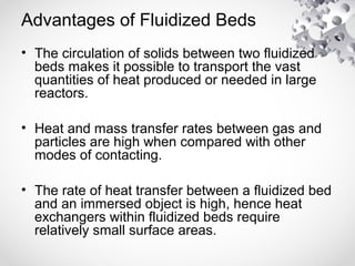 Advantages of Fluidized Beds
• The circulation of solids between two fluidized
beds makes it possible to transport the vast
quantities of heat produced or needed in large
reactors.
• Heat and mass transfer rates between gas and
particles are high when compared with other
modes of contacting.
• The rate of heat transfer between a fluidized bed
and an immersed object is high, hence heat
exchangers within fluidized beds require
relatively small surface areas.
 