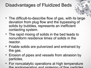 Disadvantages of Fluidized Beds
• The difficult-to-describe flow of gas, with its large
deviation from plug flow and the bypassing of
solids by bubbles, represents an inefficient
contacting system.
• The rapid mixing of solids in the bed leads to
nonuniform residence times of solids in the
reactor.
• Friable solids are pulverized and entrained by
the gas.
• Erosion of pipes and vessels from abrasion by
particles.
• For noncatalytic operations at high temperature
 