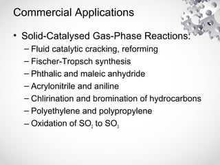 Commercial Applications
• Solid-Catalysed Gas-Phase Reactions:
– Fluid catalytic cracking, reforming
– Fischer-Tropsch synthesis
– Phthalic and maleic anhydride
– Acrylonitrile and aniline
– Chlirination and bromination of hydrocarbons
– Polyethylene and polypropylene
– Oxidation of SO2 to SO3
 
