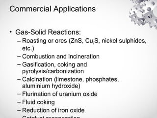 Commercial Applications
• Gas-Solid Reactions:
– Roasting or ores (ZnS, Cu2S, nickel sulphides,
etc.)
– Combustion and incineration
– Gasification, coking and
pyrolysis/carbonization
– Calcination (limestone, phosphates,
aluminium hydroxide)
– Flurination of uranium oxide
– Fluid coking
– Reduction of iron oxide
 