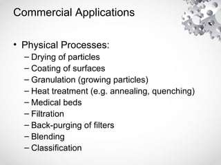 Commercial Applications
• Physical Processes:
– Drying of particles
– Coating of surfaces
– Granulation (growing particles)
– Heat treatment (e.g. annealing, quenching)
– Medical beds
– Filtration
– Back-purging of filters
– Blending
– Classification
 
